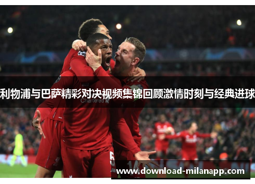 利物浦与巴萨精彩对决视频集锦回顾激情时刻与经典进球