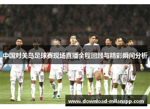 中国对关岛足球赛现场直播全程回顾与精彩瞬间分析