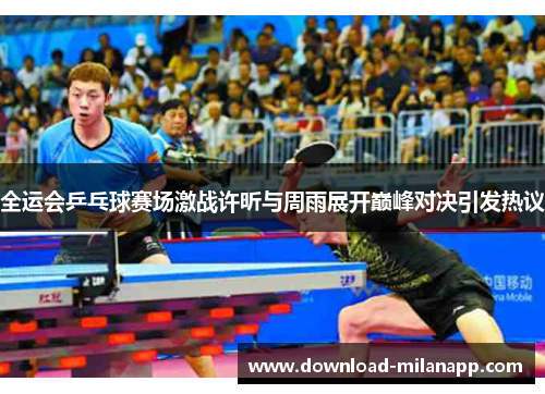 全运会乒乓球赛场激战许昕与周雨展开巅峰对决引发热议